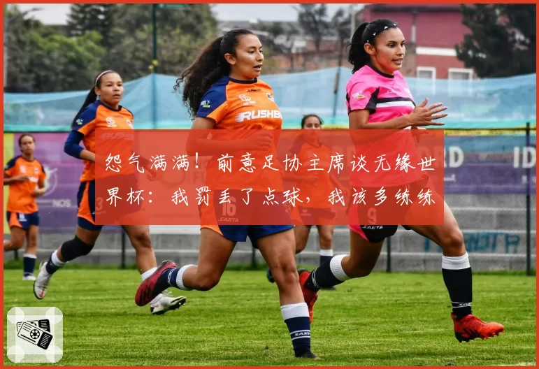 怨气满满!前意足协主席谈无缘世界杯:我罚丢了点球,我该多练练