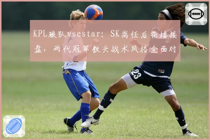 KPL狼队vsestar：SK离任后花楼接盘，两代冠军教头战术风格全面对比