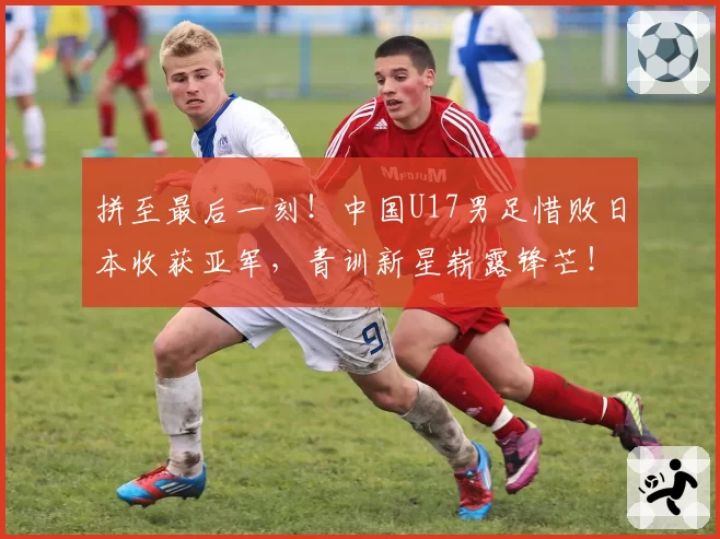 拼至最后一刻！中国U17男足惜败日本收获亚军，青训新星崭露锋芒！