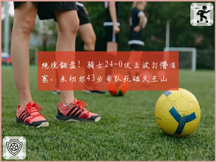绝境翻盘！骑士24-0攻击波打懵活塞，米切尔43分率队死磕天王山