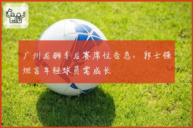 广州龙狮季后赛席位告急，郭士强坦言年轻球员需成长
