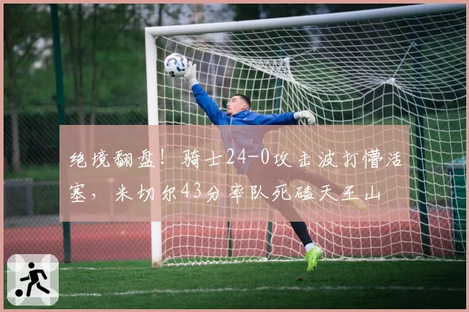 绝境翻盘！骑士24-0攻击波打懵活塞，米切尔43分率队死磕天王山