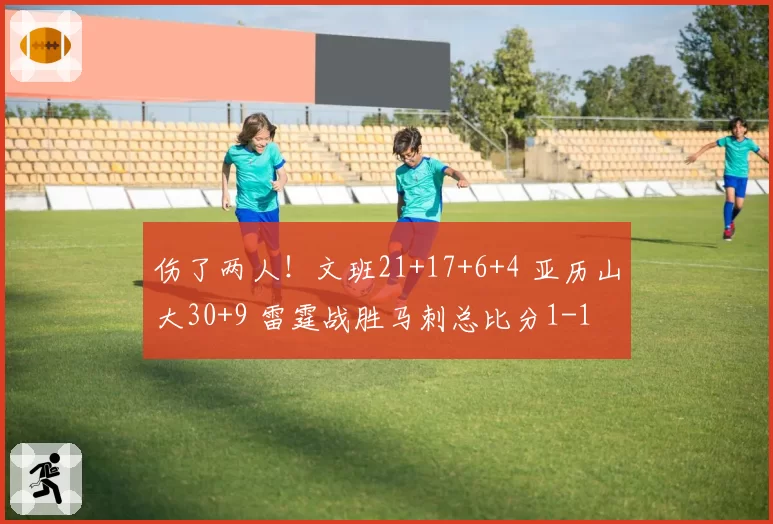伤了两人!文班21+17+6+4 亚历山大30+9 雷霆战胜马刺总比分1-1
