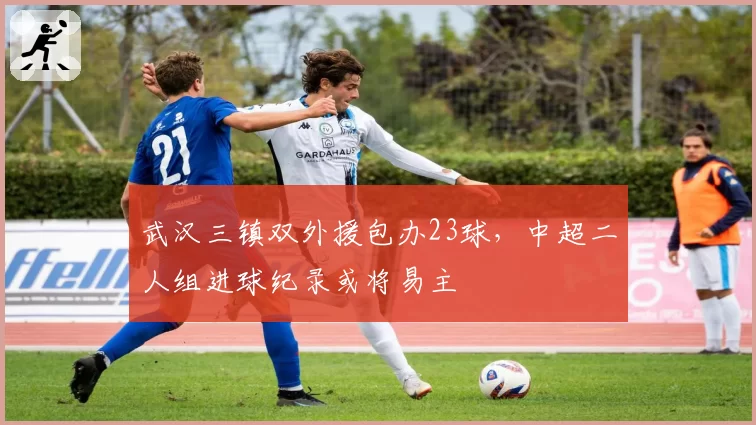 武汉三镇双外援包办23球，中超二人组进球纪录或将易主