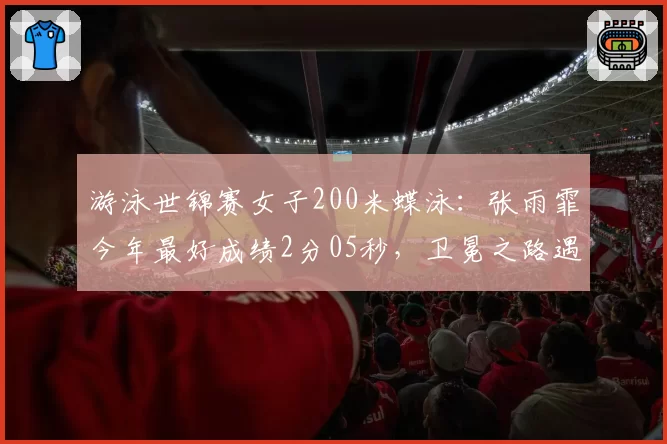 游泳世锦赛女子200米蝶泳:张雨霏今年最好成绩2分05秒,卫冕之路遇挑战