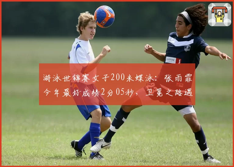 游泳世锦赛女子200米蝶泳:张雨霏今年最好成绩2分05秒,卫冕之路遇挑战
