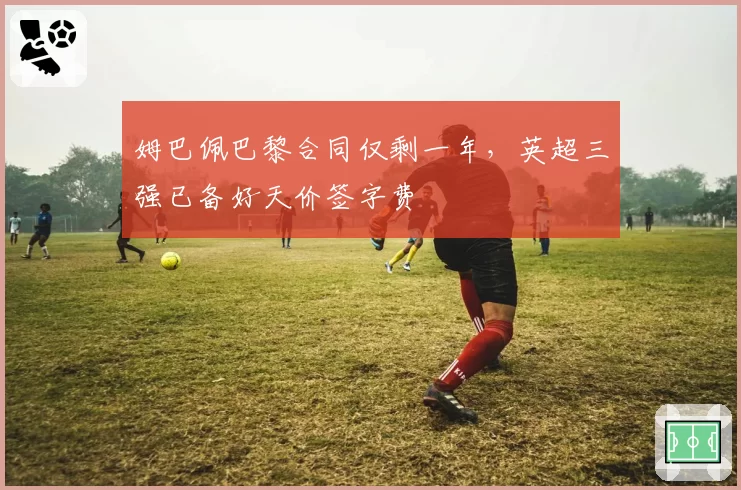 姆巴佩巴黎合同仅剩一年,英超三强已备好天价签字费