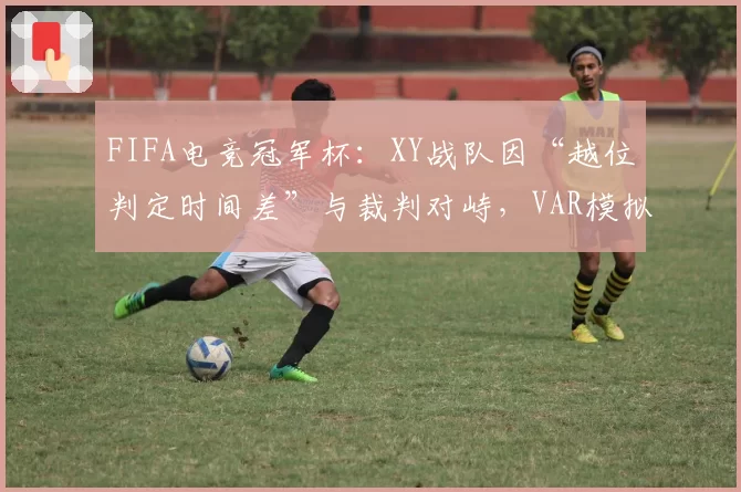 FIFA电竞冠军杯:XY战队因“越位判定时间差”与裁判对峙,VAR模拟系统引公平性质疑