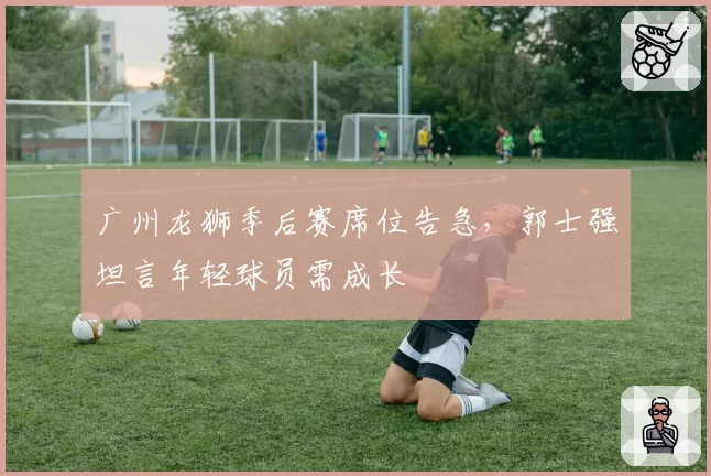 广州龙狮季后赛席位告急,郭士强坦言年轻球员需成长