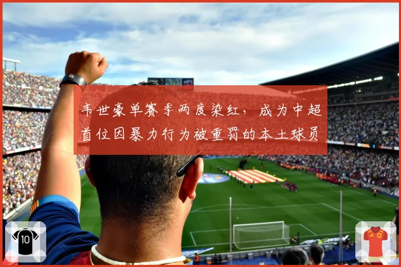 韦世豪单赛季两度染红,成为中超首位因暴力行为被重罚的本土球员