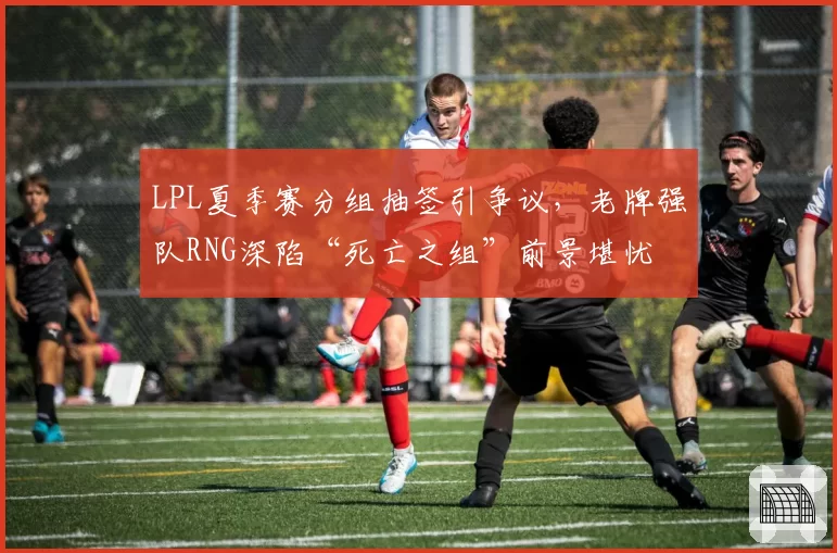 LPL夏季赛分组抽签引争议，老牌强队RNG深陷“死亡之组”前景堪忧