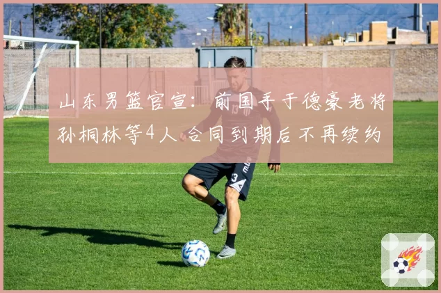 山东男篮官宣:前国手于德豪老将孙桐林等4人 合同到期后不再续约