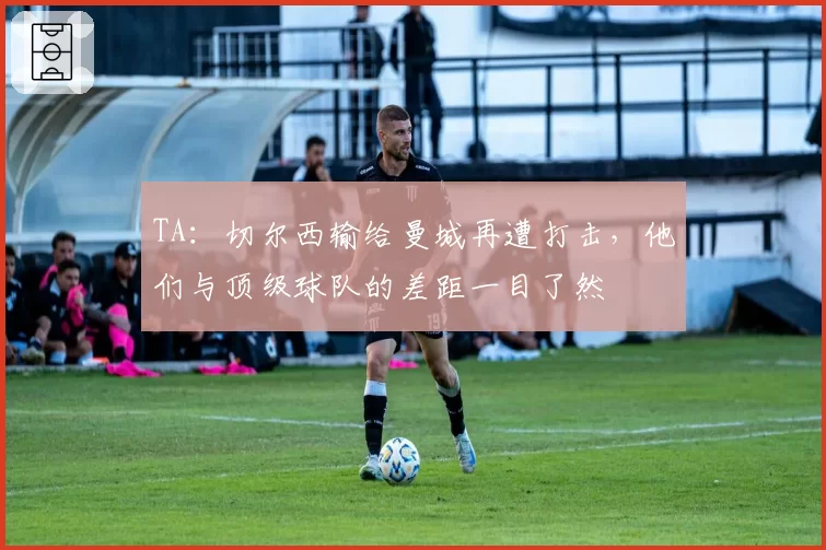 TA:切尔西输给曼城再遭打击,他们与顶级球队的差距一目了然