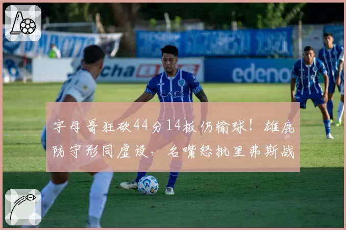 字母哥狂砍44分14板仍输球！雄鹿防守形同虚设，名嘴怒批里弗斯战术