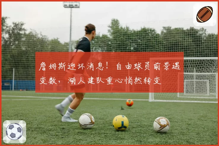 詹姆斯迎坏消息!自由球员前景遇变数,湖人建队重心悄然转变