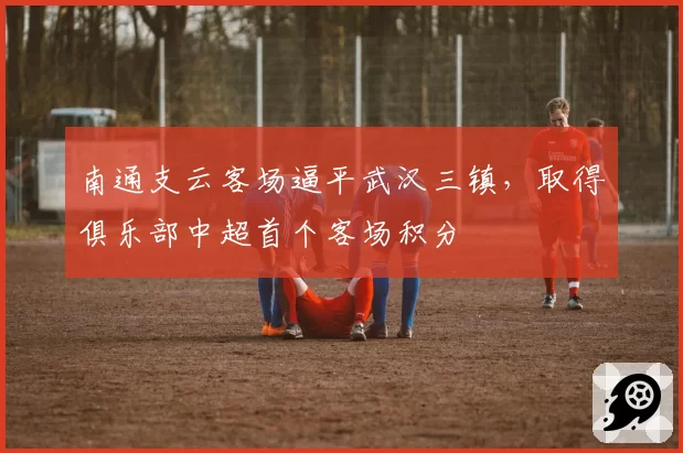 南通支云客场逼平武汉三镇，取得俱乐部中超首个客场积分