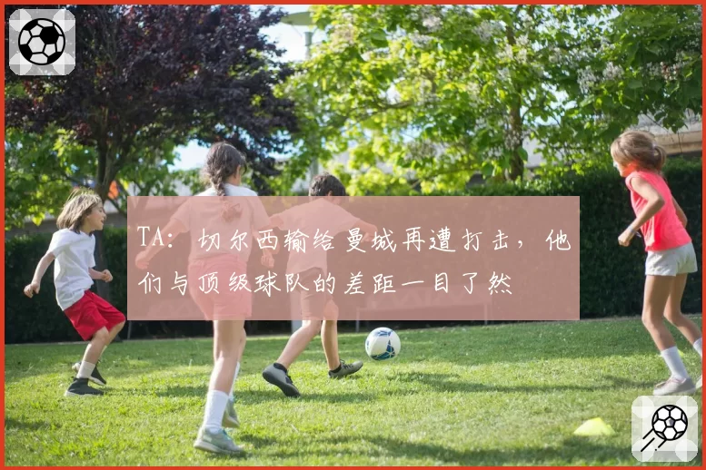 TA:切尔西输给曼城再遭打击,他们与顶级球队的差距一目了然