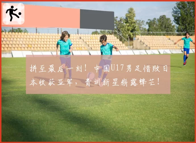 拼至最后一刻！中国U17男足惜败日本收获亚军，青训新星崭露锋芒！