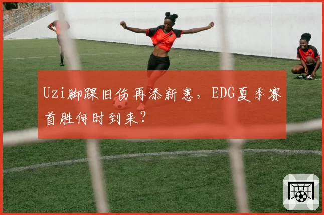 Uzi脚踝旧伤再添新患，EDG夏季赛首胜何时到来？