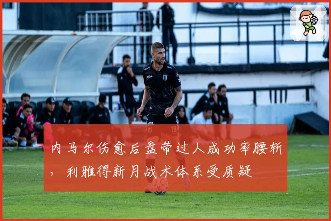 内马尔伤愈后盘带过人成功率腰斩,利雅得新月战术体系受质疑