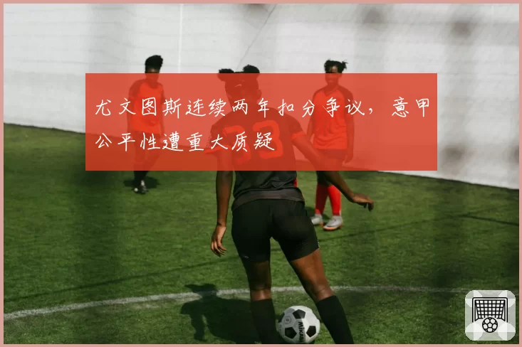 尤文图斯连续两年扣分争议，意甲公平性遭重大质疑
