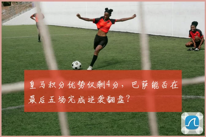 皇马积分优势仅剩4分，巴萨能否在最后五场完成逆袭翻盘？