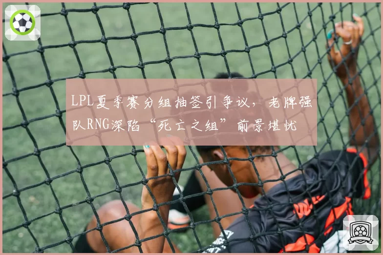 LPL夏季赛分组抽签引争议,老牌强队RNG深陷“死亡之组”前景堪忧