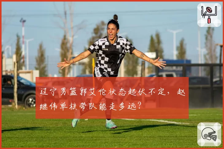 辽宁男篮郭艾伦状态起伏不定,赵继伟单核带队能走多远?