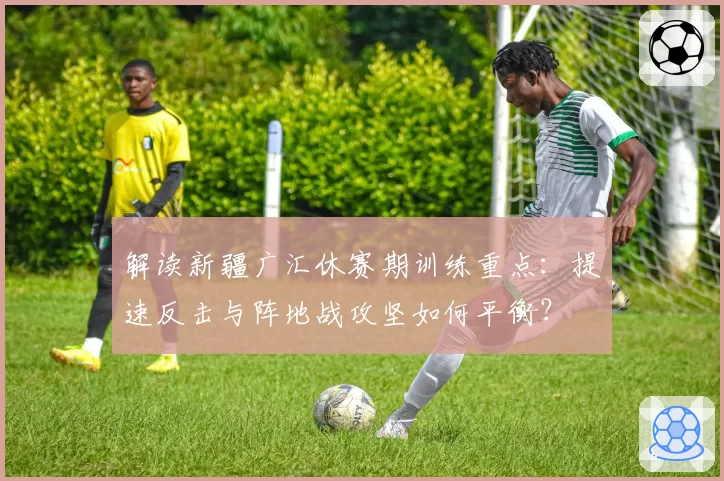 解读新疆广汇休赛期训练重点：提速反击与阵地战攻坚如何平衡？