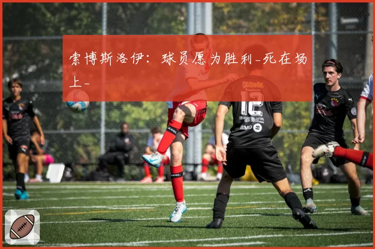 索博斯洛伊：球员愿为胜利_死在场上_