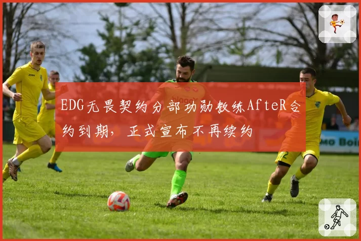 EDG无畏契约分部功勋教练AfteR合约到期,正式宣布不再续约