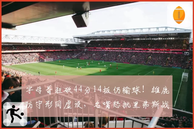 字母哥狂砍44分14板仍输球！雄鹿防守形同虚设，名嘴怒批里弗斯战术