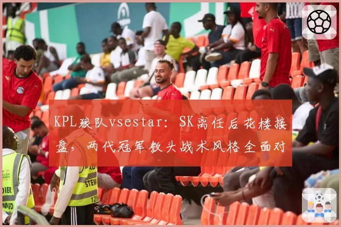 KPL狼队vsestar：SK离任后花楼接盘，两代冠军教头战术风格全面对比