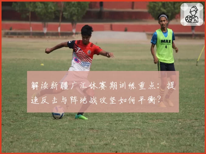 解读新疆广汇休赛期训练重点：提速反击与阵地战攻坚如何平衡？