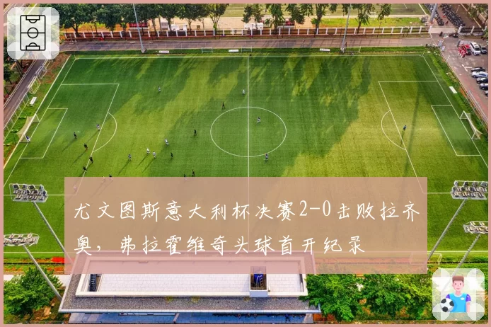 尤文图斯意大利杯决赛2-0击败拉齐奥，弗拉霍维奇头球首开纪录
