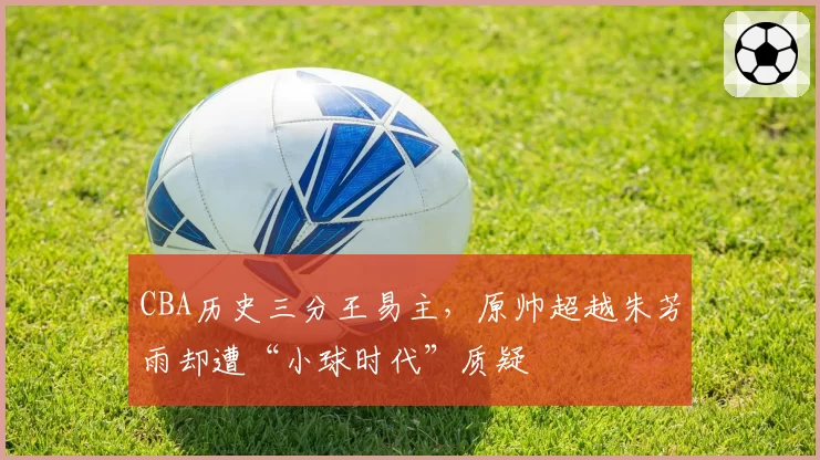 CBA历史三分王易主，原帅超越朱芳雨却遭“小球时代”质疑