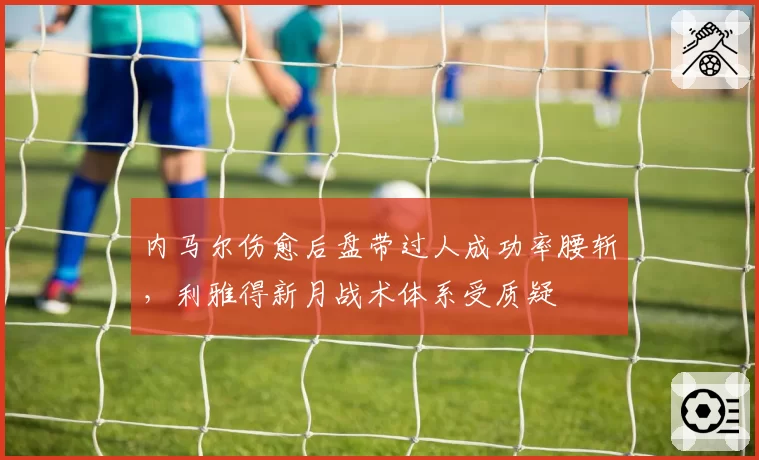 内马尔伤愈后盘带过人成功率腰斩,利雅得新月战术体系受质疑