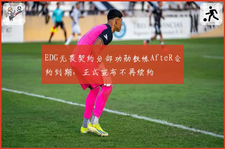 EDG无畏契约分部功勋教练AfteR合约到期,正式宣布不再续约